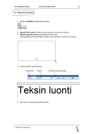 AN-CADSOLUTIONS                AUTOCAD-PIKAOPAS                                   35


11. TEKSTIN LUONTI



   1. Klikkaa Multiline Text-pikakuvaketta.




   2. Specify first corner: klikkaa teksti-ikkunan ensimm?inen kulma.
   3. Specify opposite corner or [Height/Justify/Lines
      spacing/Rotation/Style/Width]: klikkaa teksti-ikkunan vastakkainen kulma.




   4. Aukeaa tekstin luonti ikkuna.

               Tekstityyli   Fontti        Tekstin koko/muotoilut




   5. Kun teksti on kirjoitettu klikataan OK.




? 2004 AN-Cadsolutions
 