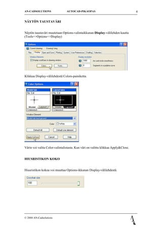 AN-CADSOLUTIONS                 AUTOCAD-PIKAOPAS                                   4


N?YT?N TAUSTAV?RI


N?yt?n taustav?ri muutetaan Options-valintaikkunan Display-v?lilehden kautta
(Tools=>Options=>Display)




Klikkaa Display-v?lilehdest? Colors-painiketta.




V?rin voi valita Color-valintalistasta. Kun v?ri on valittu klikkaa Apply&Close.


HIUSRISTIKON KOKO


Hiusristikon kokoa voi muuttaa Options-ikkunan Display-v?lilehdest?.




? 2004 AN-Cadsolutions
 