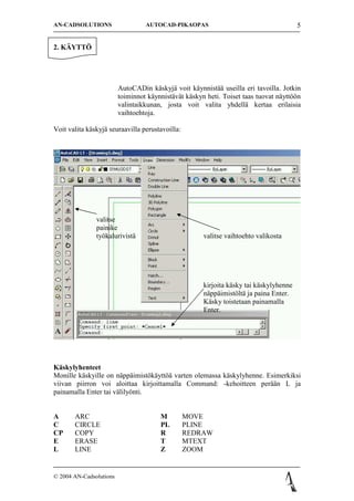 AN-CADSOLUTIONS                   AUTOCAD-PIKAOPAS                                      5


2. K?YTT?




                         AutoCADin k?skyj? voit k?ynnist?? useilla eri tavoilla. Jotkin
                         toiminnot k?ynnist?v?t k?skyn heti. Toiset taas tuovat n?ytt??n
                         valintaikkunan, josta voit valita yhdell? kertaa erilaisia
                         vaihtoehtoja.

Voit valita k?skyj? seuraavilla perustavoilla:




               valitse
               painike
               ty?kalurivist?                         valitse vaihtoehto valikosta




                                                      kirjoita k?sky tai k?skylyhenne
                                                      n?pp?imist?lt? ja paina Enter.
                                                      K?sky toistetaan painamalla
                                                      Enter.




K?skylyhenteet
Monille k?skyille on n?pp?imist?k?ytt?? varten olemassa k?skylyhenne. Esimerkiksi
viivan piirron voi aloittaa kirjoittamalla Command: -kehoitteen per??n L ja
painamalla Enter tai v?lily?nti.


A      ARC                             M         MOVE
C      CIRCLE                          PL        PLINE
CP     COPY                            R         REDRAW
E      ERASE                           T         MTEXT
L      LINE                            Z         ZOOM


? 2004 AN-Cadsolutions
 