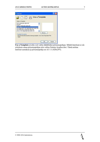 AN-CADSOLUTIONS                 AUTOCAD-PIKAOPAS                                     7




Use a Template-sivulta voit valita r??t?l?idyn piirustuspohjan. Mik?li k?yt?ss? ei ole
yrityksen omaa piirustuspohjaa niin valitse listasta Acadiso.dwt. T?m? asettaa
metriset asetukset ja piirustuspohja on A3 1:1 (420x297).




? 2004 AN-Cadsolutions
 