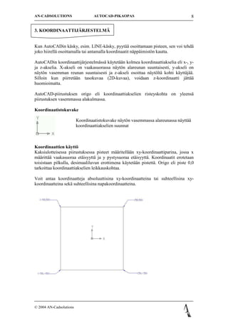 AN-CADSOLUTIONS                   AUTOCAD-PIKAOPAS                                    8


3. KOORDINAATTIJ?RJESTELM?


Kun AutoCADin k?sky, esim. LINE-k?sky, pyyt?? osoittamaan pisteen, sen voi tehd?
joko hiirell? osoittamalla tai antamalla koordinaatit n?pp?imist?n kautta.

AutoCADin koordinaattij?rjestelm?ss? k?ytet??n kolmea koordinaattiakselia eli x-, y-
ja z-akselia. X-akseli on vaakasuorassa n?yt?n alareunan suuntaisesti, y-akseli on
n?yt?n vasemman reunan suuntaisesti ja z-akseli osoittaa n?yt?lt? kohti k?ytt?j??.
Silloin kun piirret??n tasokuvaa (2D-kuvaa), voidaan z-koordinaatti j?tt??
huomioimatta.

AutoCAD-piirustuksen origo eli koordinaattiakselien risteyskohta on yleens?
piirustuksen vasemmassa alakulmassa.

Koordinaatistokuvake

                         Koordinaatistokuvake n?yt?n vasemmassa alareunassa n?ytt??
                         koordinaattiakselien suunnat



Koordinaattien k?ytt?
Kaksiulotteisessa piirustuksessa pisteet m??ritell??n xy-koordinaattiparina, jossa x
m??ritt?? vaakasuoraa et?isyytt? ja y pystysuoraa et?isyytt?. Koordinaatit erotetaan
toisistaan pilkulla, desimaaliluvun erottimena k?ytet??n pistett?. Origo eli piste 0,0
tarkoittaa koordinaattiakselien leikkauskohtaa.

Voit antaa koordinaatteja absoluuttisina xy-koordinaatteina tai suhteellisina xy-
koordinaatteina sek? suhteellisina napakoordinaatteina.




? 2004 AN-Cadsolutions
 