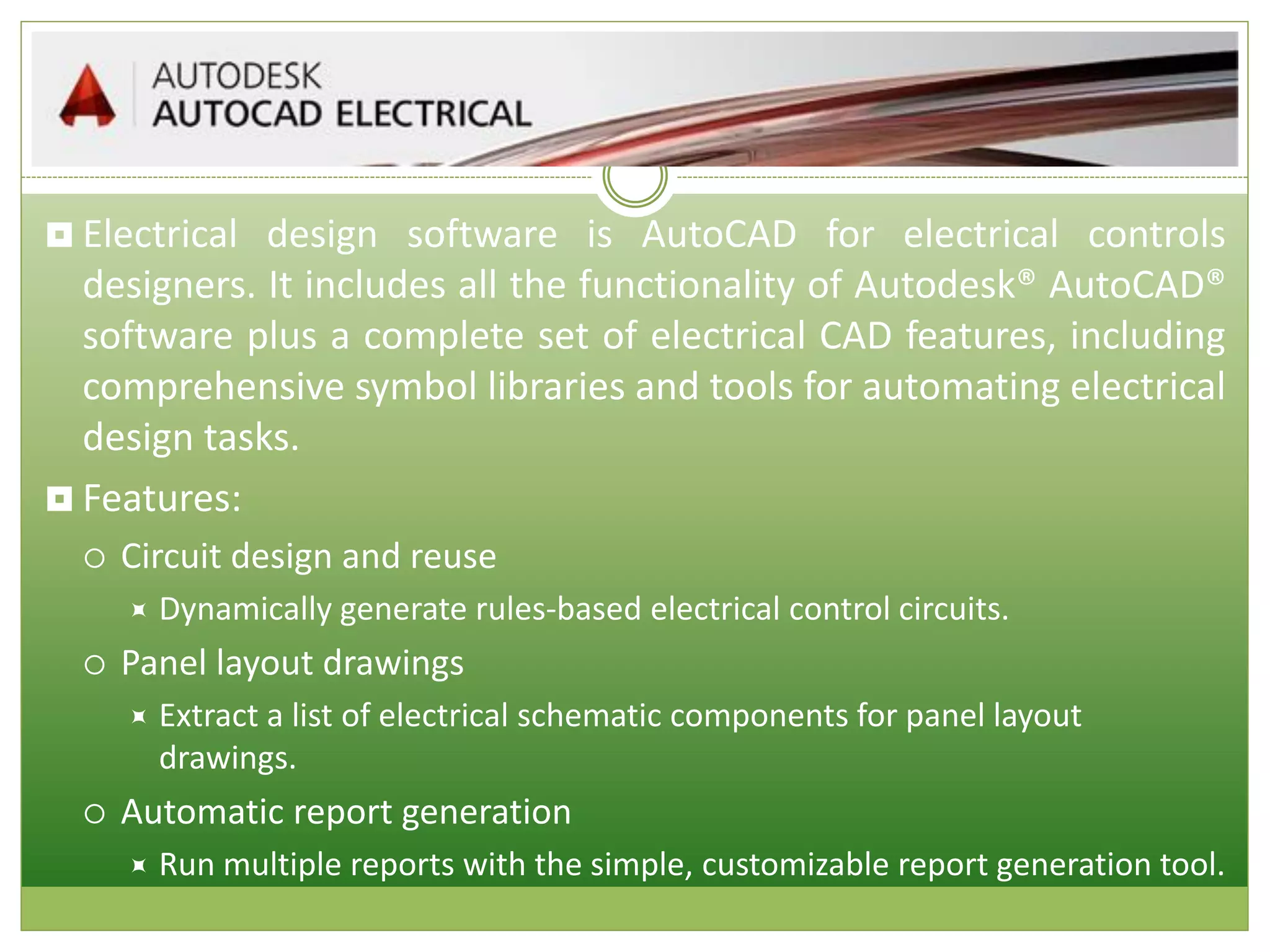  Electrical design software is AutoCAD for electrical controls
designers. It includes all the functionality of Autodesk® AutoCAD®
software plus a complete set of electrical CAD features, including
comprehensive symbol libraries and tools for automating electrical
design tasks.
 Features:
 Circuit design and reuse
 Dynamically generate rules-based electrical control circuits.
 Panel layout drawings
 Extract a list of electrical schematic components for panel layout
drawings.
 Automatic report generation
 Run multiple reports with the simple, customizable report generation tool.
 