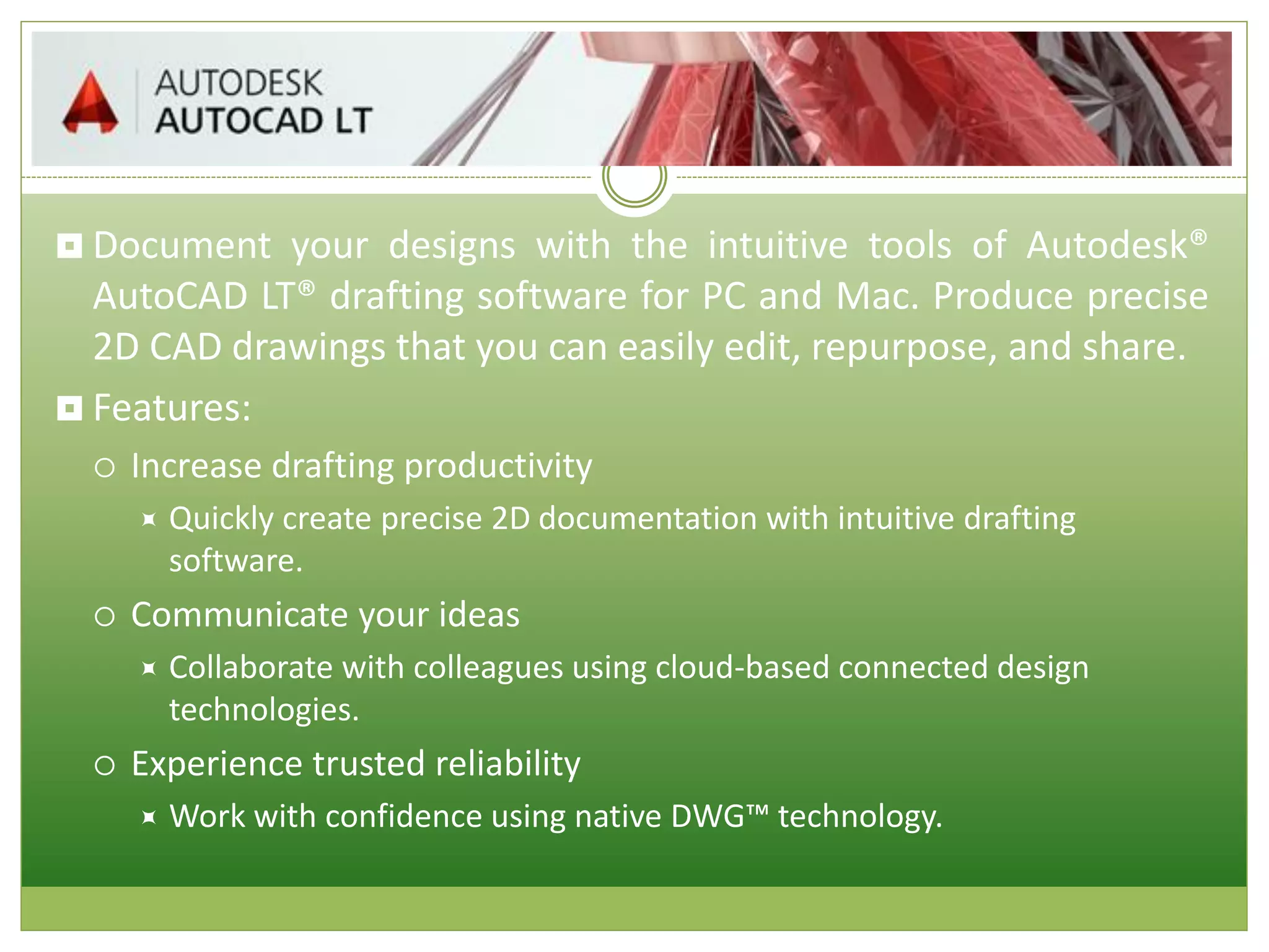  Document your designs with the intuitive tools of Autodesk®
AutoCAD LT® drafting software for PC and Mac. Produce precise
2D CAD drawings that you can easily edit, repurpose, and share.
 Features:
 Increase drafting productivity
 Quickly create precise 2D documentation with intuitive drafting
software.
 Communicate your ideas
 Collaborate with colleagues using cloud-based connected design
technologies.
 Experience trusted reliability
 Work with confidence using native DWG™ technology.
 