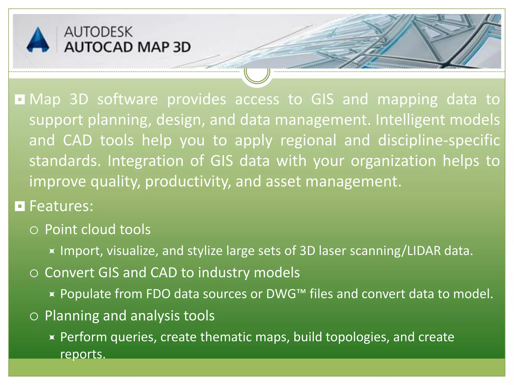  Map 3D software provides access to GIS and mapping data to
support planning, design, and data management. Intelligent models
and CAD tools help you to apply regional and discipline-specific
standards. Integration of GIS data with your organization helps to
improve quality, productivity, and asset management.
 Features:
 Point cloud tools
 Import, visualize, and stylize large sets of 3D laser scanning/LIDAR data.
 Convert GIS and CAD to industry models
 Populate from FDO data sources or DWG™ files and convert data to model.
 Planning and analysis tools
 Perform queries, create thematic maps, build topologies, and create
reports.
 
