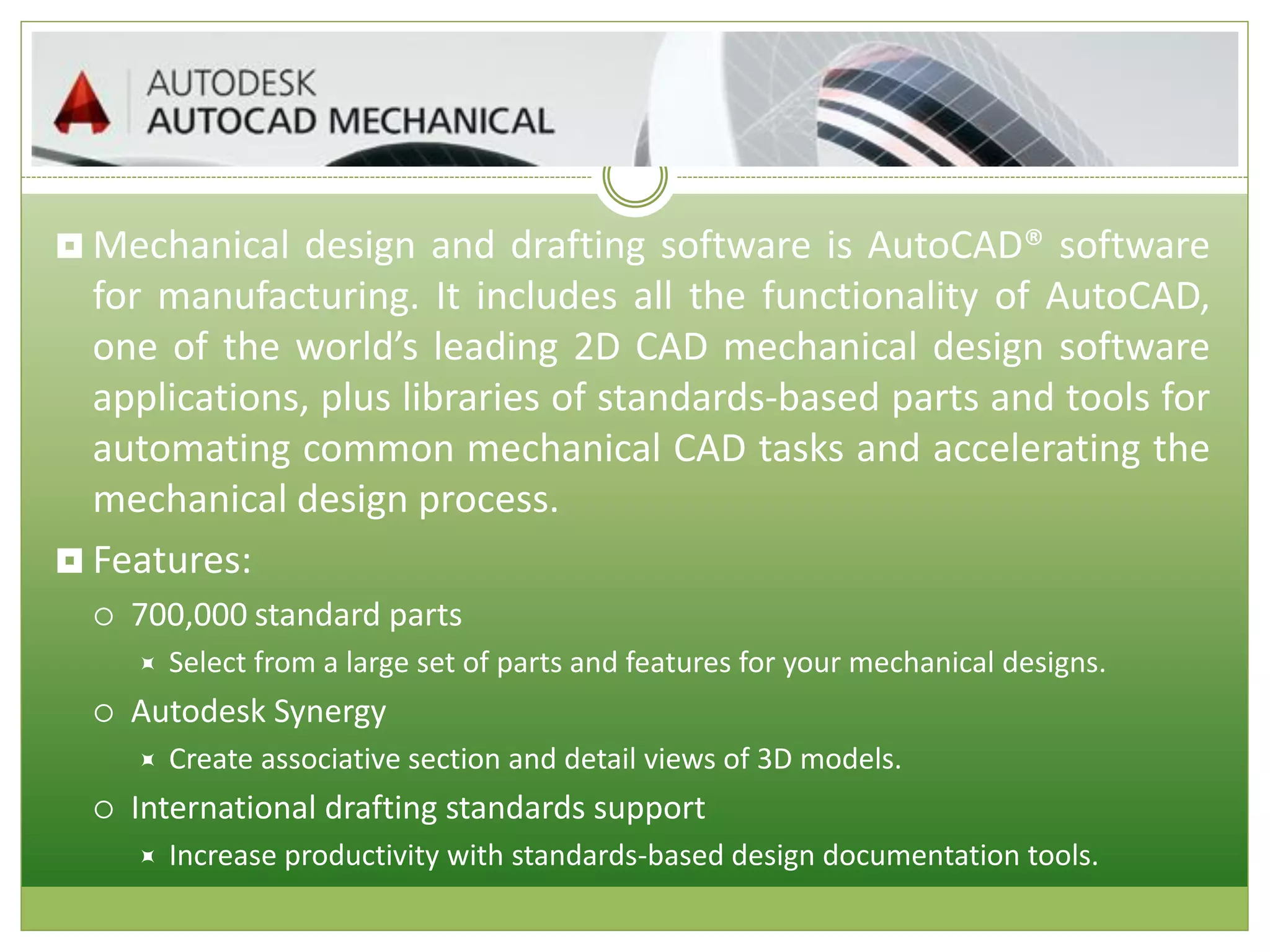  Mechanical design and drafting software is AutoCAD® software
for manufacturing. It includes all the functionality of AutoCAD,
one of the world’s leading 2D CAD mechanical design software
applications, plus libraries of standards-based parts and tools for
automating common mechanical CAD tasks and accelerating the
mechanical design process.
 Features:
 700,000 standard parts
 Select from a large set of parts and features for your mechanical designs.
 Autodesk Synergy
 Create associative section and detail views of 3D models.
 International drafting standards support
 Increase productivity with standards-based design documentation tools.
 