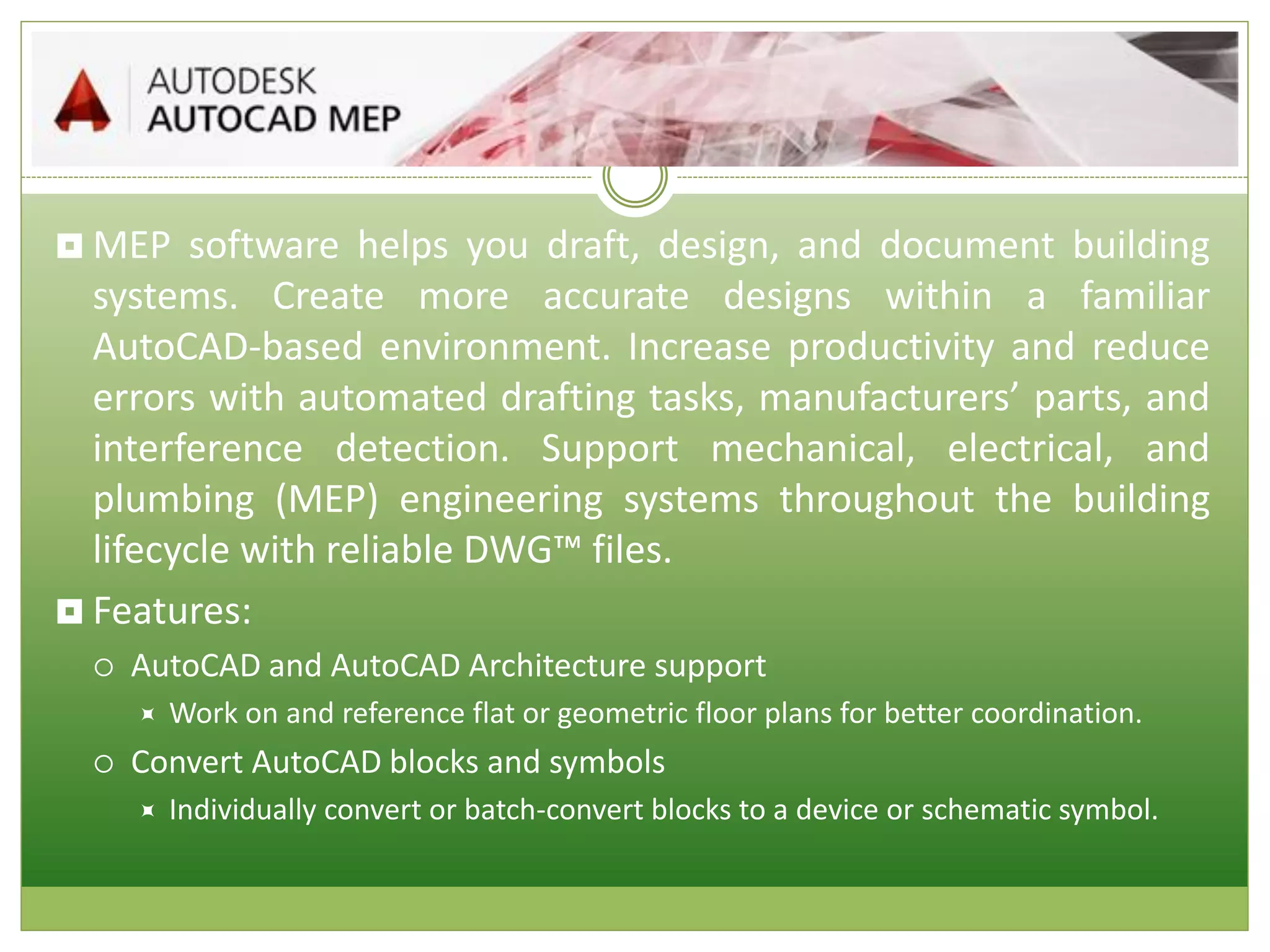  MEP software helps you draft, design, and document building
systems. Create more accurate designs within a familiar
AutoCAD-based environment. Increase productivity and reduce
errors with automated drafting tasks, manufacturers’ parts, and
interference detection. Support mechanical, electrical, and
plumbing (MEP) engineering systems throughout the building
lifecycle with reliable DWG™ files.
 Features:
 AutoCAD and AutoCAD Architecture support
 Work on and reference flat or geometric floor plans for better coordination.
 Convert AutoCAD blocks and symbols
 Individually convert or batch-convert blocks to a device or schematic symbol.
 