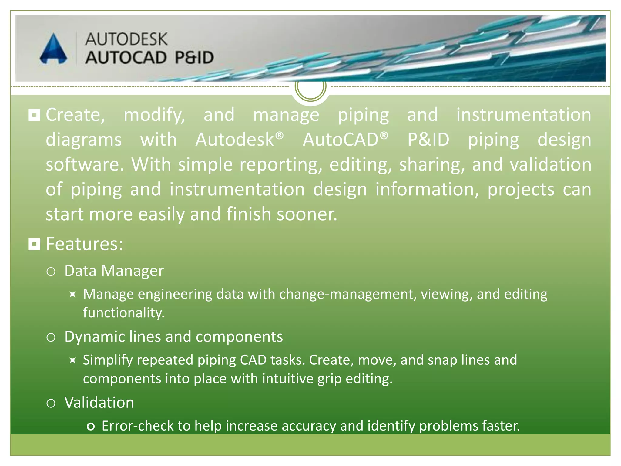  Create, modify, and manage piping and instrumentation
diagrams with Autodesk® AutoCAD® P&ID piping design
software. With simple reporting, editing, sharing, and validation
of piping and instrumentation design information, projects can
start more easily and finish sooner.
 Features:
 Data Manager
 Manage engineering data with change-management, viewing, and editing
functionality.
 Dynamic lines and components
 Simplify repeated piping CAD tasks. Create, move, and snap lines and
components into place with intuitive grip editing.
 Validation
 Error-check to help increase accuracy and identify problems faster.
 