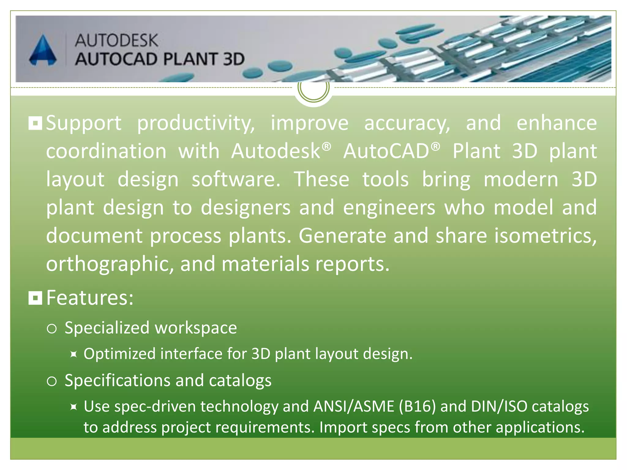 Support productivity, improve accuracy, and enhance
coordination with Autodesk® AutoCAD® Plant 3D plant
layout design software. These tools bring modern 3D
plant design to designers and engineers who model and
document process plants. Generate and share isometrics,
orthographic, and materials reports.
Features:
 Specialized workspace
 Optimized interface for 3D plant layout design.
 Specifications and catalogs
 Use spec-driven technology and ANSI/ASME (B16) and DIN/ISO catalogs
to address project requirements. Import specs from other applications.
 