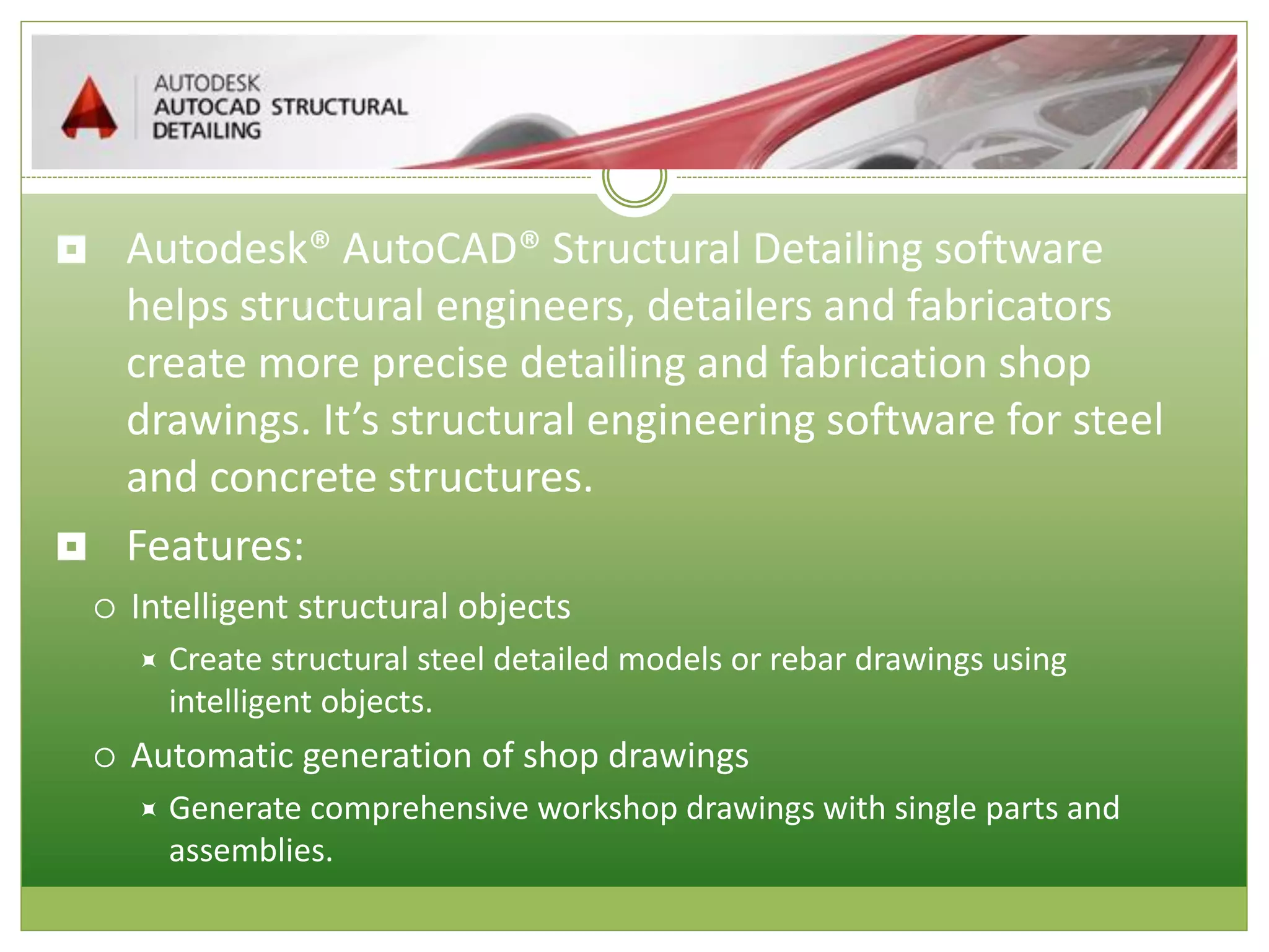  Autodesk® AutoCAD® Structural Detailing software
helps structural engineers, detailers and fabricators
create more precise detailing and fabrication shop
drawings. It’s structural engineering software for steel
and concrete structures.
 Features:
 Intelligent structural objects
 Create structural steel detailed models or rebar drawings using
intelligent objects.
 Automatic generation of shop drawings
 Generate comprehensive workshop drawings with single parts and
assemblies.
 