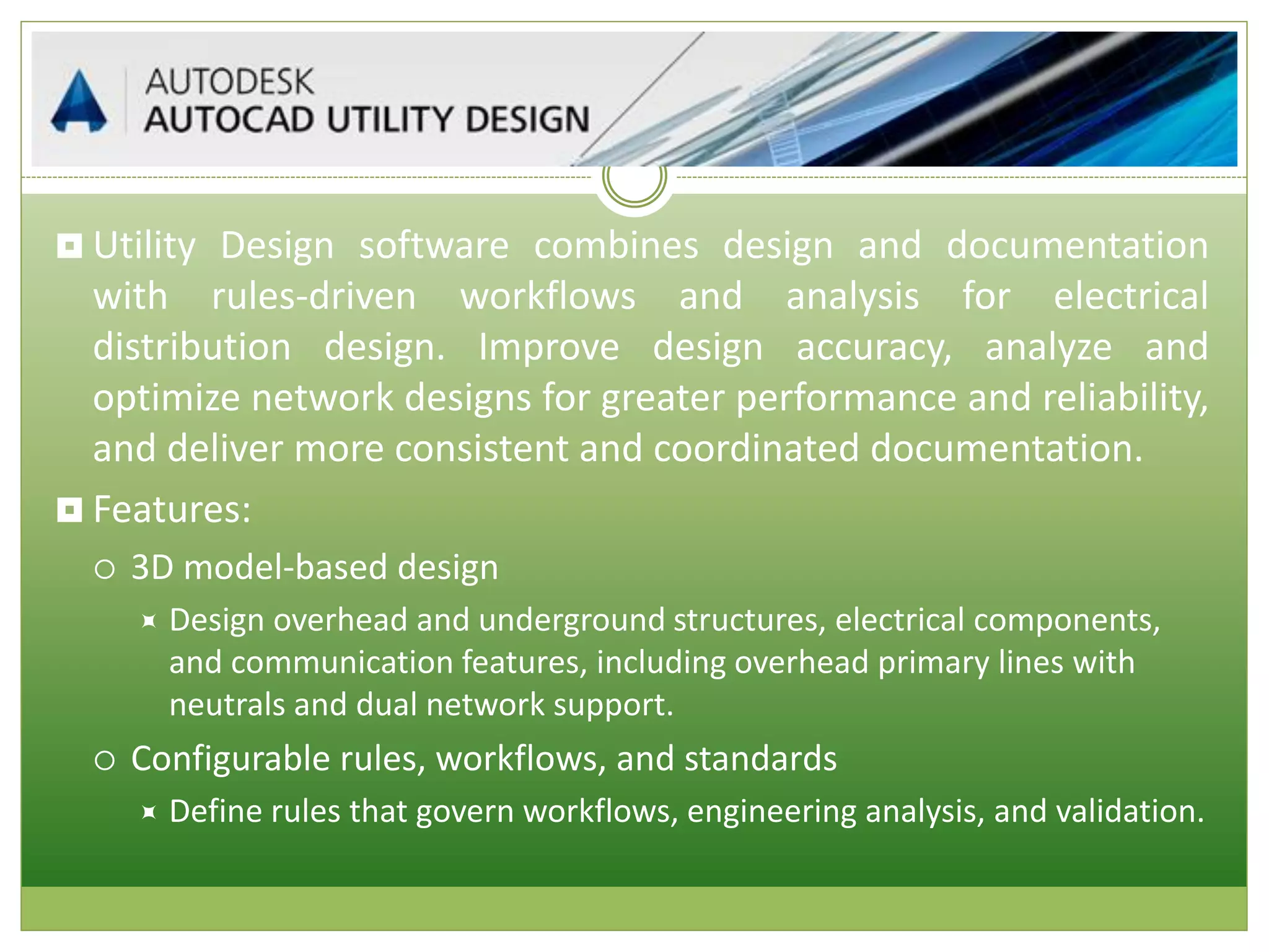  Utility Design software combines design and documentation
with rules-driven workflows and analysis for electrical
distribution design. Improve design accuracy, analyze and
optimize network designs for greater performance and reliability,
and deliver more consistent and coordinated documentation.
 Features:
 3D model-based design
 Design overhead and underground structures, electrical components,
and communication features, including overhead primary lines with
neutrals and dual network support.
 Configurable rules, workflows, and standards
 Define rules that govern workflows, engineering analysis, and validation.
 