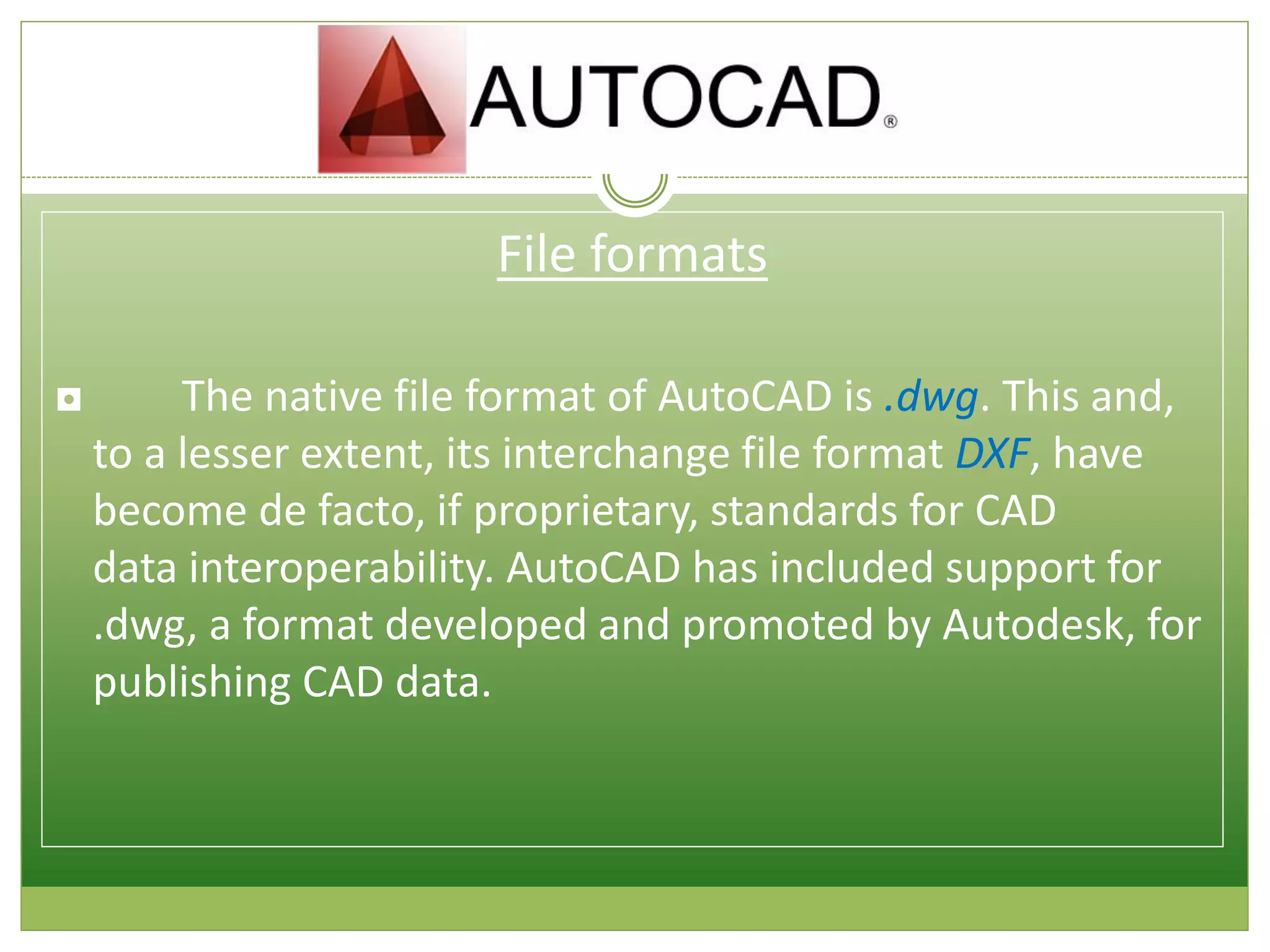 File formats
◘ The native file format of AutoCAD is .dwg. This and,
to a lesser extent, its interchange file format DXF, have
become de facto, if proprietary, standards for CAD
data interoperability. AutoCAD has included support for
.dwg, a format developed and promoted by Autodesk, for
publishing CAD data.
 