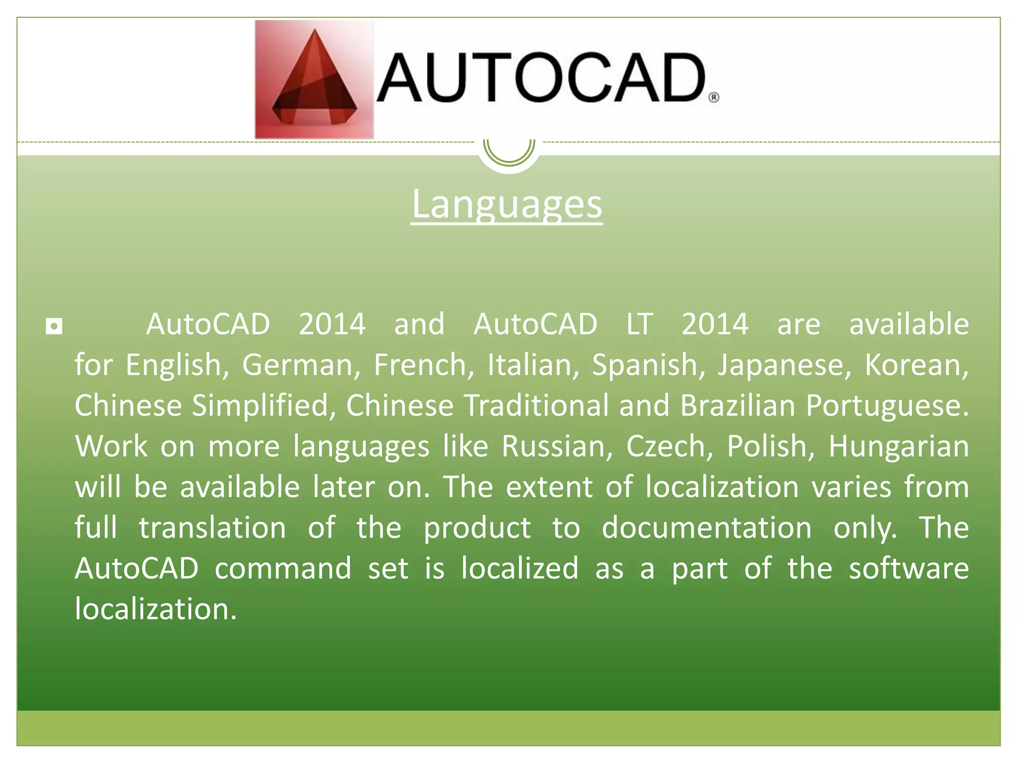 Languages
◘ AutoCAD 2014 and AutoCAD LT 2014 are available
for English, German, French, Italian, Spanish, Japanese, Korean,
Chinese Simplified, Chinese Traditional and Brazilian Portuguese.
Work on more languages like Russian, Czech, Polish, Hungarian
will be available later on. The extent of localization varies from
full translation of the product to documentation only. The
AutoCAD command set is localized as a part of the software
localization.
 
