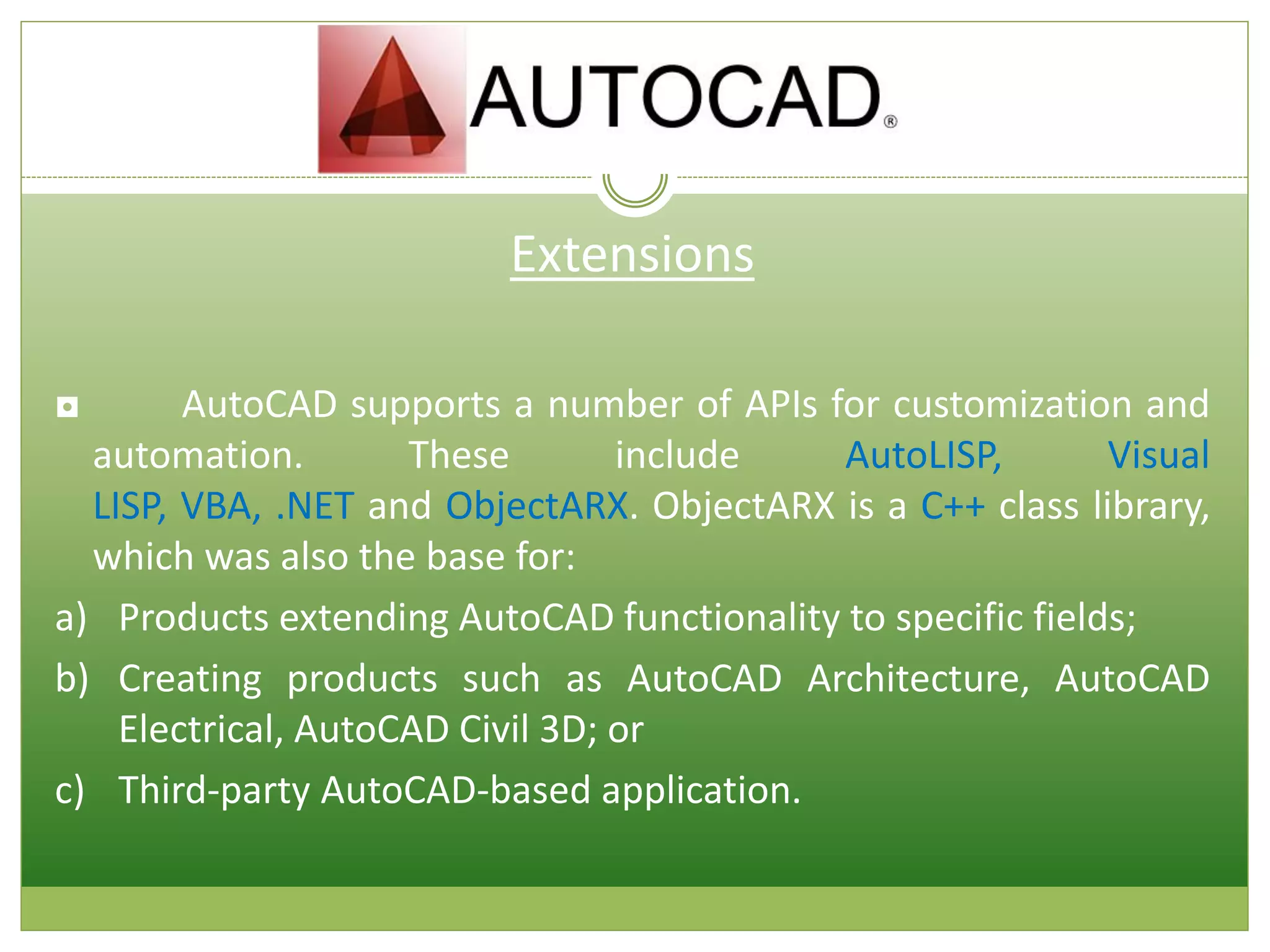 Extensions
◘ AutoCAD supports a number of APIs for customization and
automation. These include AutoLISP, Visual
LISP, VBA, .NET and ObjectARX. ObjectARX is a C++ class library,
which was also the base for:
a) Products extending AutoCAD functionality to specific fields;
b) Creating products such as AutoCAD Architecture, AutoCAD
Electrical, AutoCAD Civil 3D; or
c) Third-party AutoCAD-based application.
 