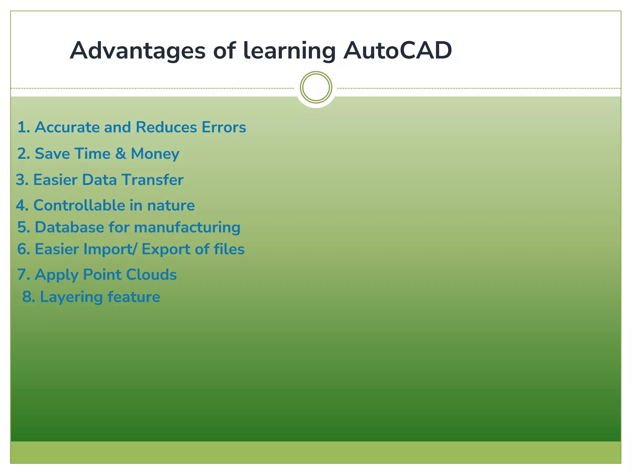 1. Accurate and Reduces Errors
2. Save Time & Money
3. Easier Data Transfer
4. Controllable in nature
5. Database for manufacturing
6. Easier Import/ Export of files
7. Apply Point Clouds
8. Layering feature
Advantages of learning AutoCAD
 