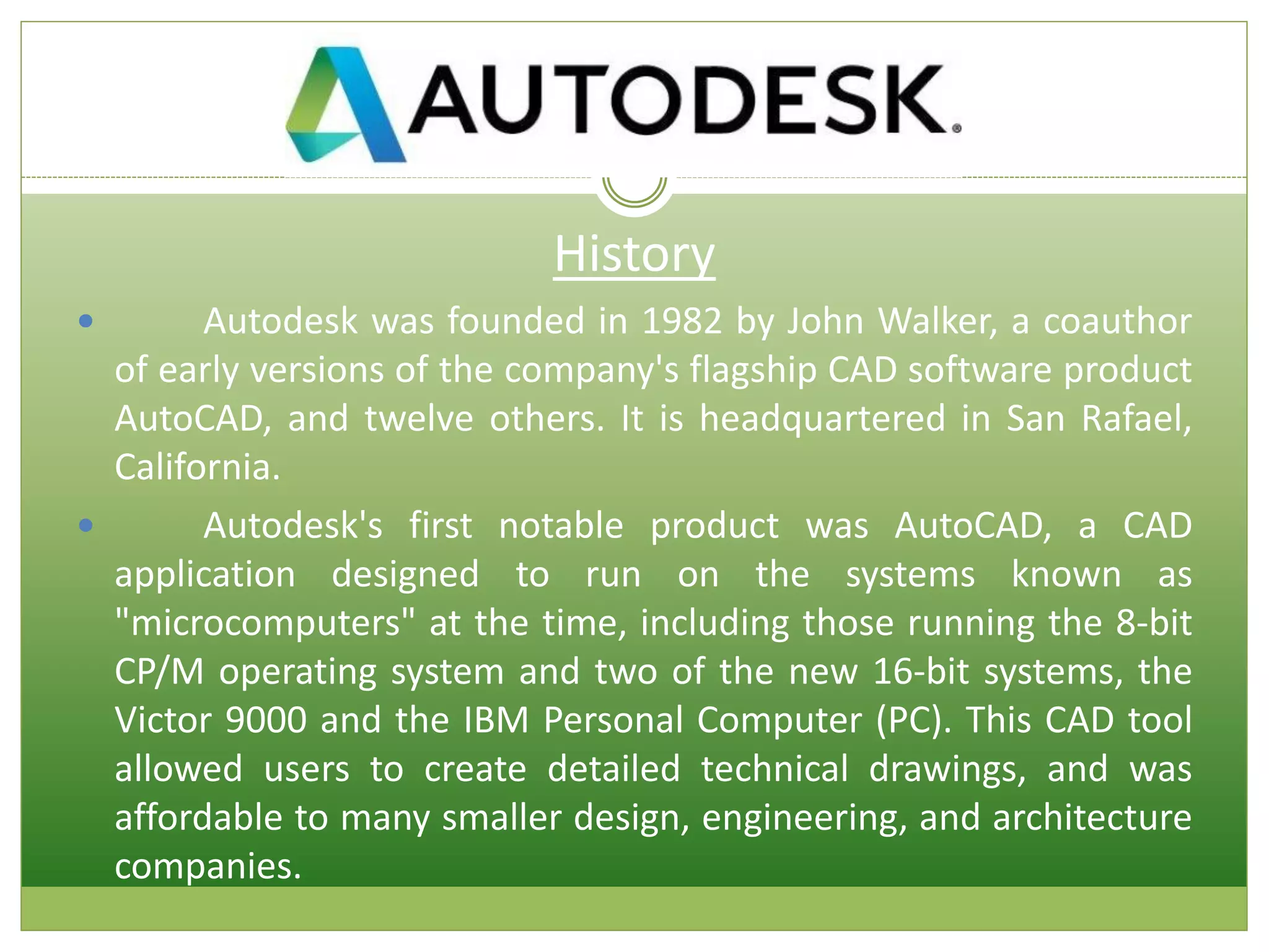 History
 Autodesk was founded in 1982 by John Walker, a coauthor
of early versions of the company's flagship CAD software product
AutoCAD, and twelve others. It is headquartered in San Rafael,
California.
 Autodesk's first notable product was AutoCAD, a CAD
application designed to run on the systems known as
"microcomputers" at the time, including those running the 8-bit
CP/M operating system and two of the new 16-bit systems, the
Victor 9000 and the IBM Personal Computer (PC). This CAD tool
allowed users to create detailed technical drawings, and was
affordable to many smaller design, engineering, and architecture
companies.
 