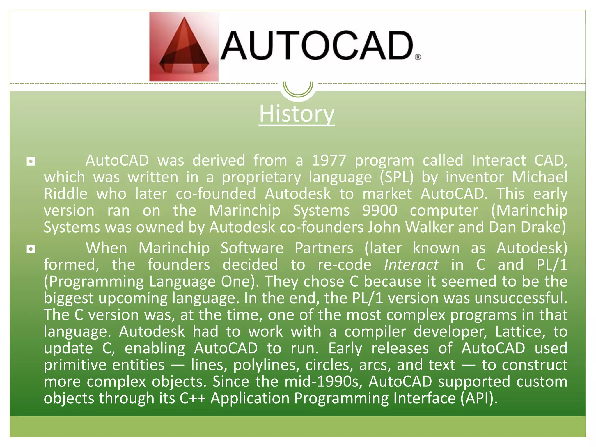 History
◘ AutoCAD was derived from a 1977 program called Interact CAD,
which was written in a proprietary language (SPL) by inventor Michael
Riddle who later co-founded Autodesk to market AutoCAD. This early
version ran on the Marinchip Systems 9900 computer (Marinchip
Systems was owned by Autodesk co-founders John Walker and Dan Drake)
◘ When Marinchip Software Partners (later known as Autodesk)
formed, the founders decided to re-code Interact in C and PL/1
(Programming Language One). They chose C because it seemed to be the
biggest upcoming language. In the end, the PL/1 version was unsuccessful.
The C version was, at the time, one of the most complex programs in that
language. Autodesk had to work with a compiler developer, Lattice, to
update C, enabling AutoCAD to run. Early releases of AutoCAD used
primitive entities — lines, polylines, circles, arcs, and text — to construct
more complex objects. Since the mid-1990s, AutoCAD supported custom
objects through its C++ Application Programming Interface (API).
 