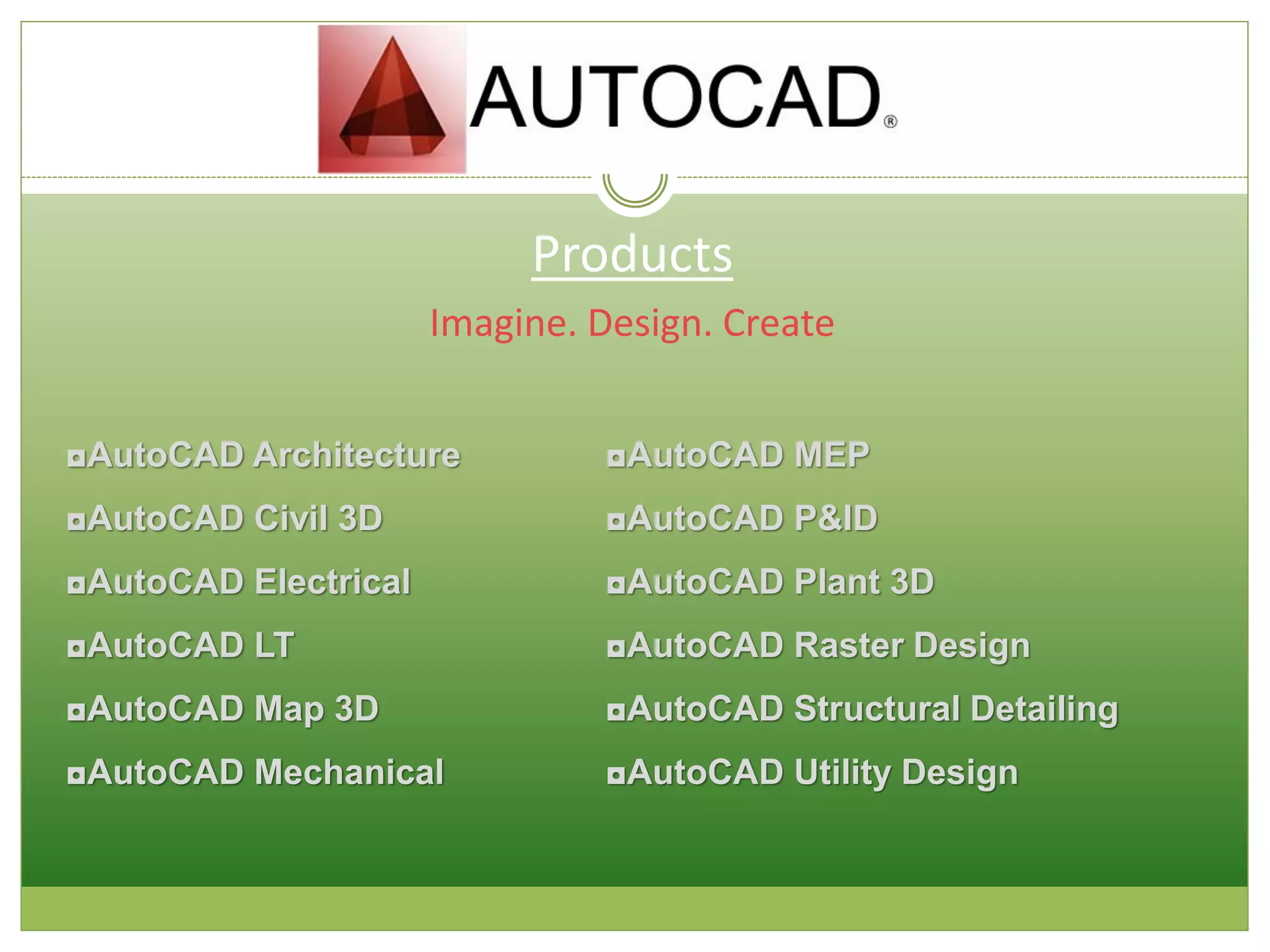 Products
Imagine. Design. Create
◘AutoCAD Architecture
◘AutoCAD Civil 3D
◘AutoCAD Electrical
◘AutoCAD LT
◘AutoCAD Map 3D
◘AutoCAD Mechanical
◘AutoCAD MEP
◘AutoCAD P&ID
◘AutoCAD Plant 3D
◘AutoCAD Raster Design
◘AutoCAD Structural Detailing
◘AutoCAD Utility Design
 