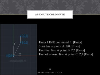 ABSOLUTE CORDINATE
Enter LINE command: L [Enter]
Start line at point A: 0,0 [Enter]
End first line at point B: 2,2 [Enter]
End of second line at point C: 2,3 [Enter]
H R P R T 0 0 1 @ G M A I L . C O M
11
 