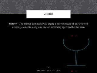 Mirror - The mirror command will create a mirror image of any selected
drawing elements along any line of symmetry specified by the user.
MIRROR
H R P R T 0 0 1 @ G M A I L . C O M
15
 