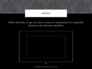 Offset will make a copy of a line or series of selected lines by a specified
distance in the direction specified.
OFFSET
H R P R T 0 0 1 @ G M A I L . C O M
16
 