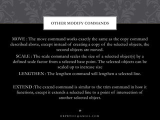 MOVE : The move command works exactly the same as the copy command
described above, except instead of creating a copy of the selected objects, the
second objects are moved.
SCALE : The scale command scales the size of a selected object(s) by a
defined scale factor from a selected base point. The selected objects can be
scaled up to increase size
LENGTHEN : The lengthen command will lengthen a selected line.
EXTEND :The extend command is similar to the trim command in how it
functions, except it extends a selected line to a point of intersection of
another selected object.
OTHER MODIFY COMMANDS
H R P R T 0 0 1 @ G M A I L . C O M
19
 