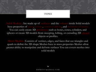 Solid Models :Are made up of surfaces and the volume inside Solid models
have properties of mass, volume, center of gravity, and moments-of-inertia
You can easily create 3D primitives such as boxes, cones, cylinders, and
spheres or create 3D models from sweeping, lofting, or extruding 2D closed
objects or profiles.
Mesh Models :Consists of vertices, edges, and faces that use triangles and
quads to define the 3D shape Meshes have to mass properties Meshes allow
greater ability to manipulate and deform surfaces You can covert meshes into
solid models
TYPES
H R P R T 0 0 1 @ G M A I L . C O M
26
 