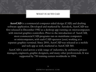 AutoCAD is a commercial computer-aided design (CAD) and drafting
software application. Developed and marketed by Autodesk, AutoCAD was
first released in December 1982 as a desktop app running on microcomputers
with internal graphics controllers. Prior to the introduction of AutoCAD,
most commercial CAD programs ran on mainframe computers
or minicomputers, with each CAD operator (user) working at a
separate graphics terminal. Since 2010, AutoCAD was released as a mobile
and web app as well, marketed as AutoCAD 360.
AutoCAD is used across a wide range of industries, by architects, project
managers, engineers, graphic designers, and many other professionals. It was
supported by 750 training centers worldwide in 1994.
WHAT IS AUTO CAD
H R P R T 0 0 1 @ G M A I L . C O M
3
 