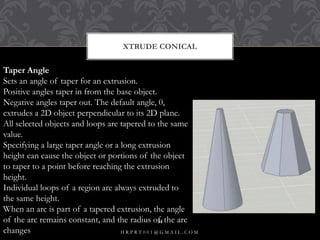 XTRUDE CONICAL
Taper Angle
Sets an angle of taper for an extrusion.
Positive angles taper in from the base object.
Negative angles taper out. The default angle, 0,
extrudes a 2D object perpendicular to its 2D plane.
All selected objects and loops are tapered to the same
value.
Specifying a large taper angle or a long extrusion
height can cause the object or portions of the object
to taper to a point before reaching the extrusion
height.
Individual loops of a region are always extruded to
the same height.
When an arc is part of a tapered extrusion, the angle
of the arc remains constant, and the radius of the arc
changes H R P R T 0 0 1 @ G M A I L . C O M
34
 