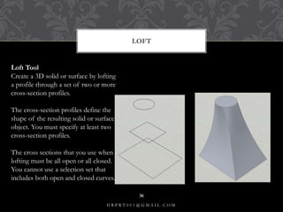 LOFT
Loft Tool
Create a 3D solid or surface by lofting
a profile through a set of two or more
cross-section profiles.
The cross-section profiles define the
shape of the resulting solid or surface
object. You must specify at least two
cross-section profiles.
The cross sections that you use when
lofting must be all open or all closed.
You cannot use a selection set that
includes both open and closed curves.
H R P R T 0 0 1 @ G M A I L . C O M
36
 