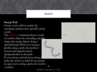 SWEEP
Sweep Tool
Create a new solid or surface by
sweeping a planar curve (profile) along
a path.
The SWEEP command draws a solid
or surface object by extending a profile
shape (the swept object) along a
specified path. When you sweep a
profile along a path, the profile is
moved and aligned normal
(perpendicular) to the path.
If you sweep a closed curve along a
path, the result is a solid. If you sweep
an open curve along a path, the result is
a surface.
H R P R T 0 0 1 @ G M A I L . C O M
37
 