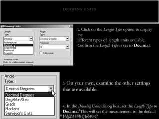 DRAWING UNITS
2. Click on the Length Type option to display
the
different types of length units available.
Confirm the Length Type is set to Decimal.
3. On your own, examine the other settings
that are available.
4. In the Drawing Units dialog box, set the Length Type to
Decimal. This will set the measurement to the default
English units, inches.H R P R T 0 0 1 @ G M A I L . C O M
8
 