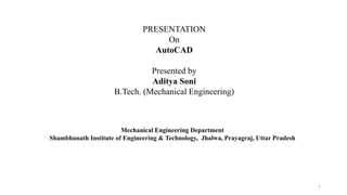 1
PRESENTATION
On
AutoCAD
Presented by
Aditya Soni
B.Tech. (Mechanical Engineering)
Mechanical Engineering Department
Shambhunath Institute of Engineering & Technology, Jhalwa, Prayagraj, Uttar Pradesh
 