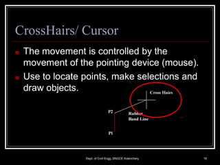 CrossHairs/ Cursor
■ The movement is controlled by the
movement of the pointing device (mouse).
■ Use to locate points, make selections and
draw objects.
Dept. of Civil Engg.,SNGCE Kolenchery 18
 