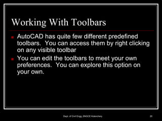 Working With Toolbars
Dept. of Civil Engg.,SNGCE Kolenchery 20
■ AutoCAD has quite few different predefined
toolbars. You can access them by right clicking
on any visible toolbar
■ You can edit the toolbars to meet your own
preferences. You can explore this option on
your own.
 