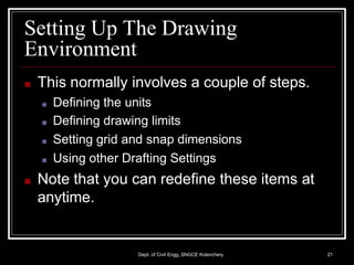 Setting Up The Drawing
Environment
Dept. of Civil Engg.,SNGCE Kolenchery 21
■ This normally involves a couple of steps.
■ Defining the units
■ Defining drawing limits
■ Setting grid and snap dimensions
■ Using other Drafting Settings
■ Note that you can redefine these items at
anytime.
 