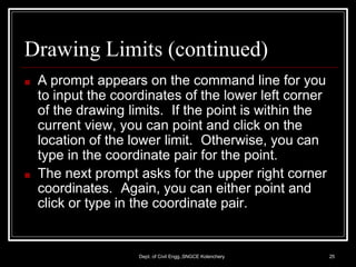 Drawing Limits (continued)
Dept. of Civil Engg.,SNGCE Kolenchery 25
■ A prompt appears on the command line for you
to input the coordinates of the lower left corner
of the drawing limits. If the point is within the
current view, you can point and click on the
location of the lower limit. Otherwise, you can
type in the coordinate pair for the point.
■ The next prompt asks for the upper right corner
coordinates. Again, you can either point and
click or type in the coordinate pair.
 