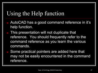 Using the Help function
Dept. of Civil Engg.,SNGCE Kolenchery 27
■ AutoCAD has a good command reference in it’s
help function.
■ This presentation will not duplicate that
reference. You should frequently refer to the
command reference as you learn the various
commands.
■ Some practical pointers are added here that
may not be easily encountered in the command
reference.
 