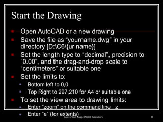Start the Drawing
Dept. of Civil Engg.,SNGCE Kolenchery 29
■ Open AutoCAD or a new drawing
■
■
■
Save the file as “yourname.dwg” in your
directory [D:C6{ur name}]
Set the length type to “decimal”, precision to
“0.00”, and the drag-and-drop scale to
“centimeters” or suitable one
Set the limits to:
■
■
Bottom left to 0,0
Top Right to 297,210 for A4 or suitable one
■ To set the view area to drawing limits:
■
■
Enter “zoom” on the command line z
Enter “e” (for extents)
 