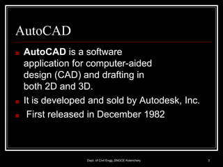 AutoCAD
Dept. of Civil Engg.,SNGCE Kolenchery 3
■ AutoCAD is a software
application for computer-aided
design (CAD) and drafting in
both 2D and 3D.
■ It is developed and sold by Autodesk, Inc.
■ First released in December 1982
 