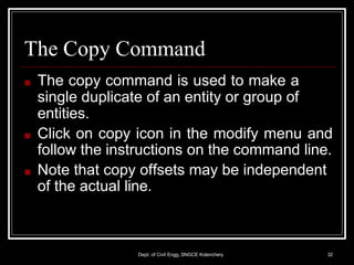 The Copy Command
Dept. of Civil Engg.,SNGCE Kolenchery 32
■ The copy command is used to make a
single duplicate of an entity or group of
entities.
■ Click on copy icon in the modify menu and
follow the instructions on the command line.
■ Note that copy offsets may be independent
of the actual line.
 