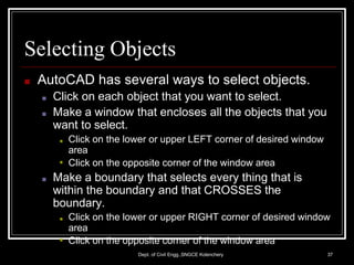 Selecting Objects
Dept. of Civil Engg.,SNGCE Kolenchery 37
■ AutoCAD has several ways to select objects.
■ Click on each object that you want to select.
■ Make a window that encloses all the objects that you
want to select.
■
■ Click on the lower or upper LEFT corner of desired window
area
Click on the opposite corner of the window area
■ Make a boundary that selects every thing that is
within the boundary and that CROSSES the
boundary.
■
■ Click on the lower or upper RIGHT corner of desired window
area
Click on the opposite corner of the window area
 