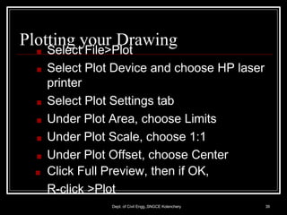 Plotting your Drawing
Dept. of Civil Engg.,SNGCE Kolenchery 39
■ Select File>Plot
■ Select Plot Device and choose HP laser
printer
■ Select Plot Settings tab
■ Under Plot Area, choose Limits
■ Under Plot Scale, choose 1:1
■ Under Plot Offset, choose Center
■ Click Full Preview, then if OK,
R-click >Plot
 