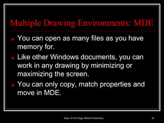 Multiple Drawing Environments: MDE
Dept. of Civil Engg.,SNGCE Kolenchery 53
■ You can open as many files as you have
memory for.
■ Like other Windows documents, you can
work in any drawing by minimizing or
maximizing the screen.
■ You can only copy, match properties and
move in MDE.
 