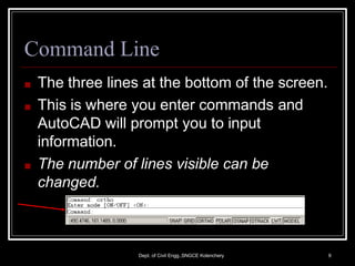 Command Line
■ The three lines at the bottom of the screen.
■ This is where you enter commands and
AutoCAD will prompt you to input
information.
■ The number of lines visible can be
changed.
Dept. of Civil Engg.,SNGCE Kolenchery 9
 