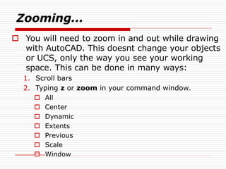 Zooming...
 You will need to zoom in and out while drawing
with AutoCAD. This doesnt change your objects
or UCS, only the way you see your working
space. This can be done in many ways:
1. Scroll bars
2. Typing z or zoom in your command window.
 All
 Center
 Dynamic
 Extents
 Previous
 Scale
 Window
 