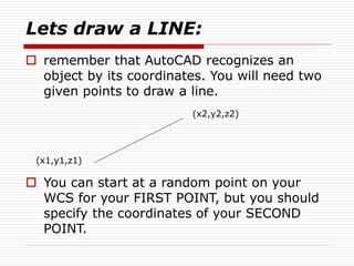 Lets draw a LINE:
 remember that AutoCAD recognizes an
object by its coordinates. You will need two
given points to draw a line.
(x2,y2,z2)
(x1,y1,z1)
 You can start at a random point on your
WCS for your FIRST POINT, but you should
specify the coordinates of your SECOND
POINT.
 