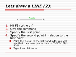 Lets draw a LINE (2):
1. Hit F8 (ortho on)
2. Give the command
3. Specify the first point
4. Specify the second point in relation to the
first point
 Point the cursor to the left hand side. You will
see that the cursor snaps only to 0o
-90o
-180o
-
270o
 Type 7 and hit enter
a b
7 units
 