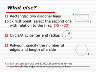 What else?
 Rectangle: two diagonal lines
(pick first point, select the second one
with relation to the first. @5<-33)
 Circle/Arc: center and radius
 Polygon: specify the number of
edges and length of a side
a
b
a
d
d
A small tip: you can use the EXPLODE command for the
tool to split the object into its components or lines
 