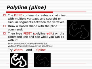 Polyline (pline)
 The PLINE command creates a chain line
with multiple vertexes and straight or
circular segments between the vertexes
 Draw a closed shape with the pline
command:
 Then type PEDIT (polyline edit) on the
command line and see what you can do
with it:
Enter an option [Close/Join/Width/Edit
vertex/Fit/Spline/Decurve/Ltype gen/Undo]:
Try Width and Spline
 