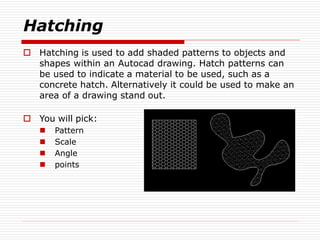 Hatching
 Hatching is used to add shaded patterns to objects and
shapes within an Autocad drawing. Hatch patterns can
be used to indicate a material to be used, such as a
concrete hatch. Alternatively it could be used to make an
area of a drawing stand out.
 You will pick:
 Pattern
 Scale
 Angle
 points
 